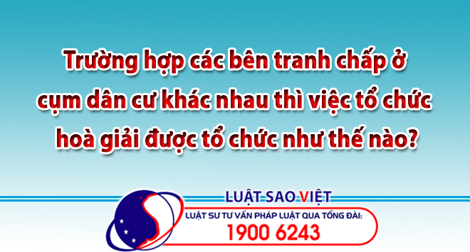 Trường hợp các bên tranh chấp ở cụm dân cư khác nhau thì việc tổ chức hoà giải được tổ chức như thế nào?